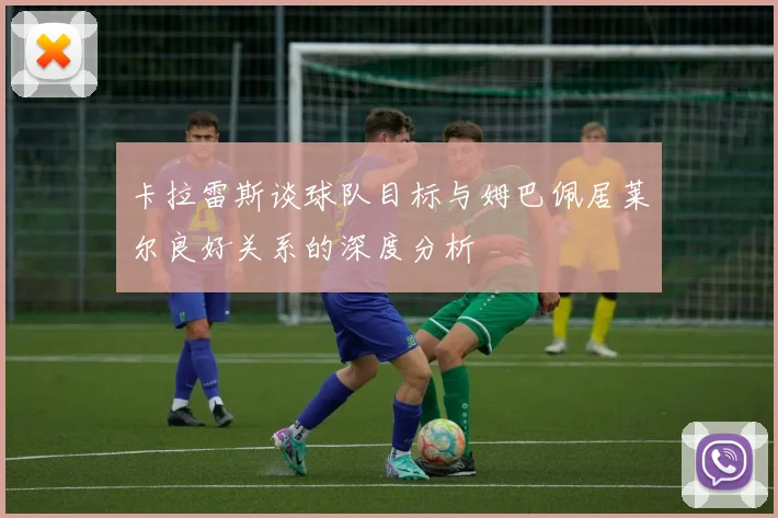 卡拉雷斯谈球队目标与姆巴佩居莱尔良好关系的深度分析