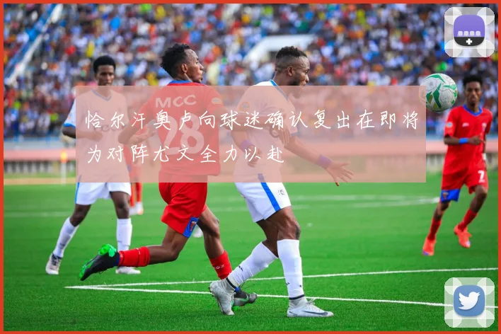 恰尔汗奥卢向球迷确认复出在即将为对阵尤文全力以赴