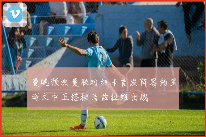 曼晚预测曼联对纽卡首发阵容约罗海文中卫搭档马兹拉维出战