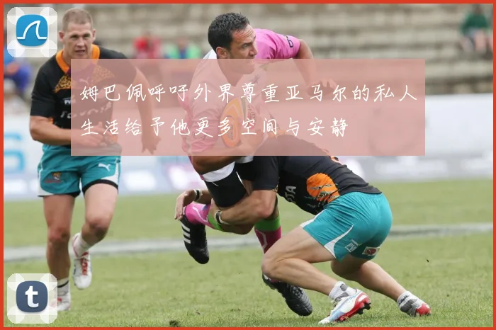 姆巴佩呼吁外界尊重亚马尔的私人生活给予他更多空间与安静