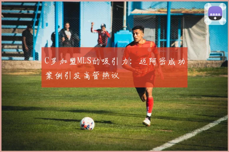 C罗加盟MLS的吸引力：迈阿密成功案例引发高管热议