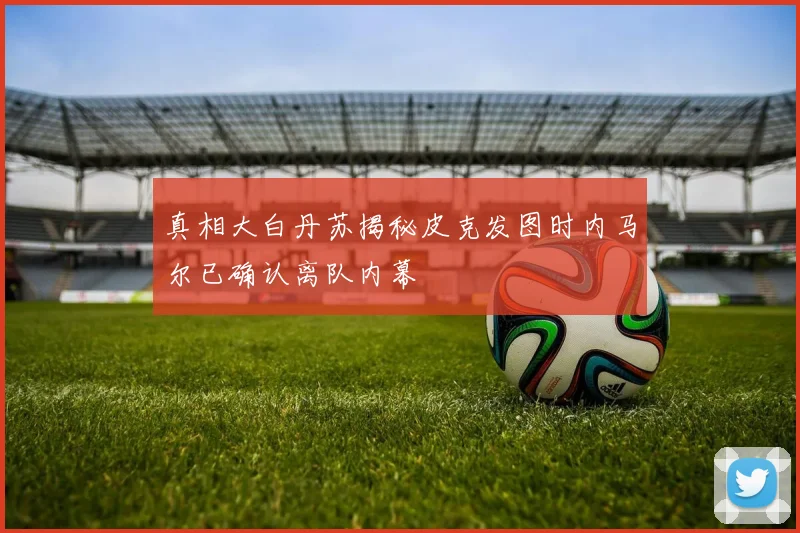 真相大白丹苏揭秘皮克发图时内马尔已确认离队内幕