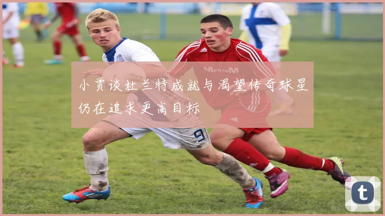 小贾谈杜兰特成就与渴望传奇球星仍在追求更高目标
