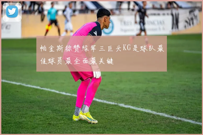帕金斯称赞绿军三巨头KG是球队最佳球员最全面最关键