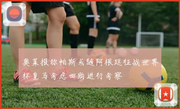 奥莱报称帕斯或随阿根廷征战世界杯皇马考虑回购进行考察