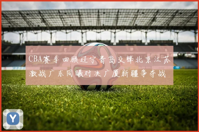 CBA赛季回顾辽宁青岛交锋北京江苏激战广东同曦对决广厦新疆争夺战精彩纷呈