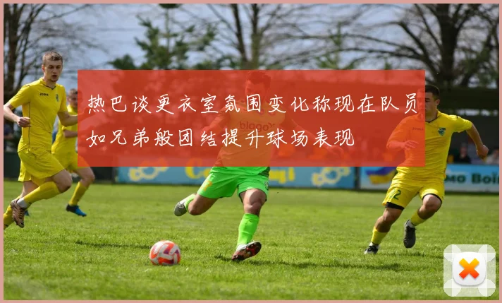 热巴谈更衣室氛围变化称现在队员如兄弟般团结提升球场表现