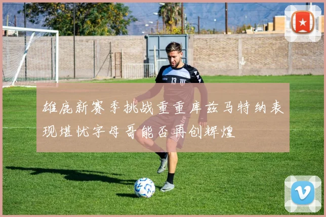 雄鹿新赛季挑战重重库兹马特纳表现堪忧字母哥能否再创辉煌