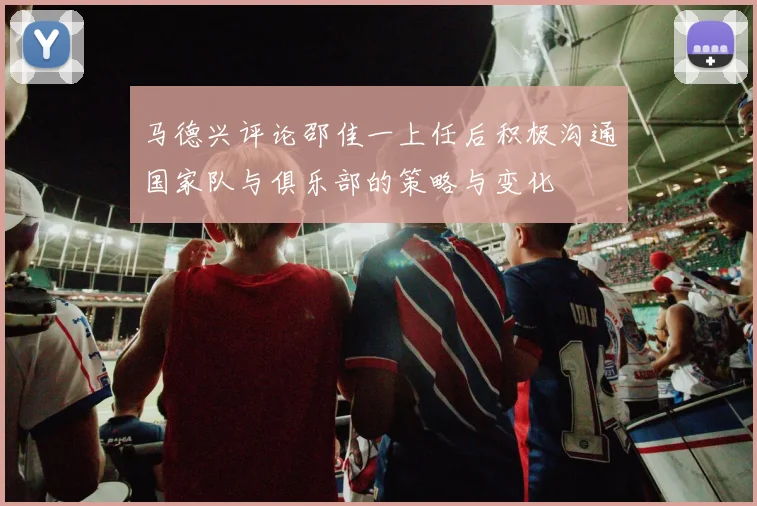 马德兴评论邵佳一上任后积极沟通国家队与俱乐部的策略与变化