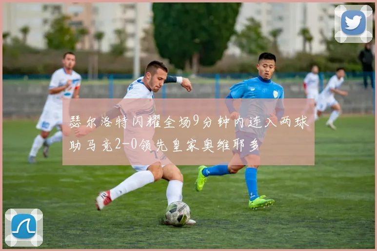 瑟尔洛特闪耀全场9分钟内连入两球助马竞2-0领先皇家奥维耶多