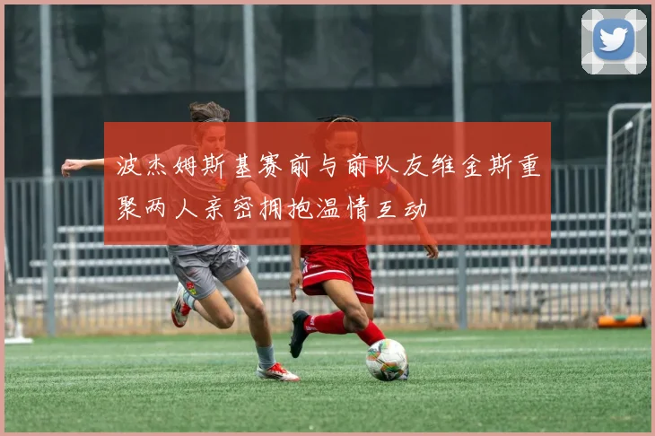 波杰姆斯基赛前与前队友维金斯重聚两人亲密拥抱温情互动