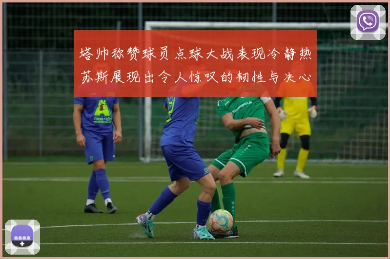 塔帅称赞球员点球大战表现冷静热苏斯展现出令人惊叹的韧性与决心