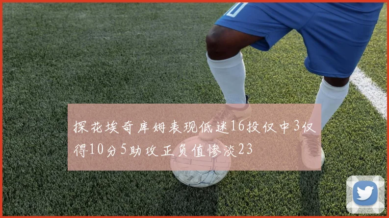 探花埃奇库姆表现低迷16投仅中3仅得10分5助攻正负值惨淡23