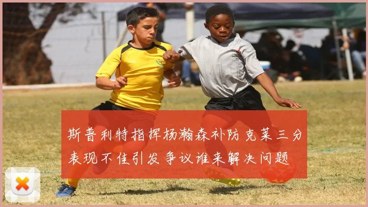 斯普利特指挥杨瀚森补防克莱三分表现不佳引发争议谁来解决问题