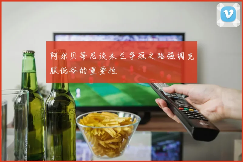 阿尔贝蒂尼谈米兰争冠之路强调克服低谷的重要性