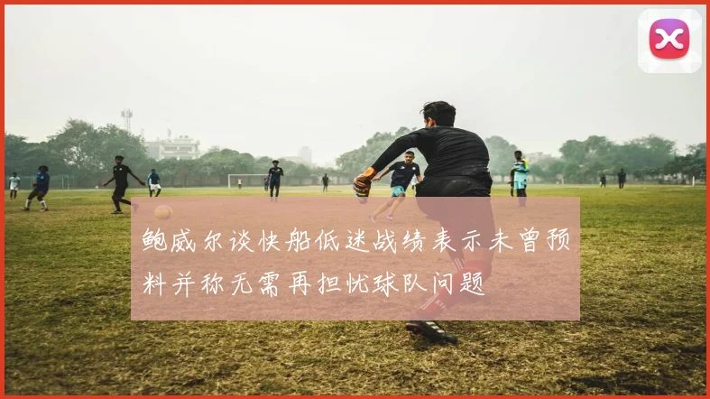 鲍威尔谈快船低迷战绩表示未曾预料并称无需再担忧球队问题