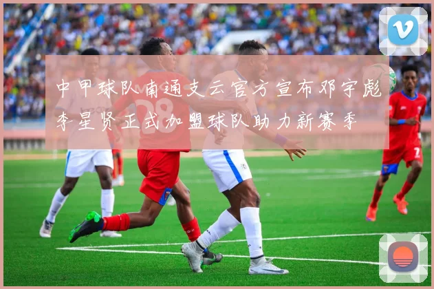中甲球队南通支云官方宣布邓宇彪李星贤正式加盟球队助力新赛季