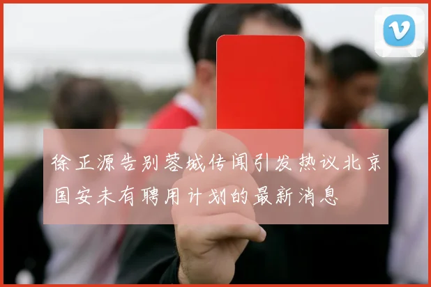 徐正源告别蓉城传闻引发热议北京国安未有聘用计划的最新消息