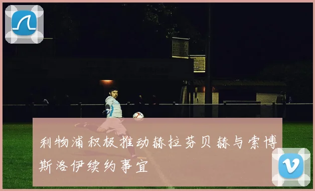 利物浦积极推动赫拉芬贝赫与索博斯洛伊续约事宜