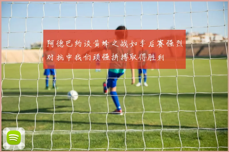 阿德巴约谈黄蜂之战如季后赛强烈对抗中我们顽强拼搏取得胜利