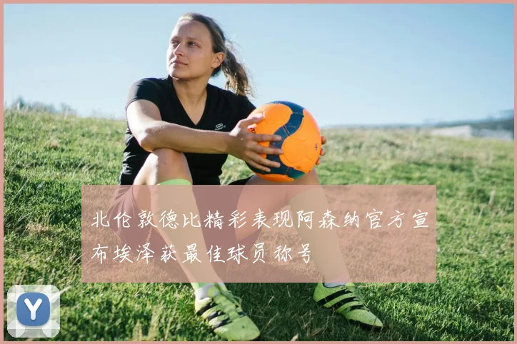 北伦敦德比精彩表现阿森纳官方宣布埃泽获最佳球员称号