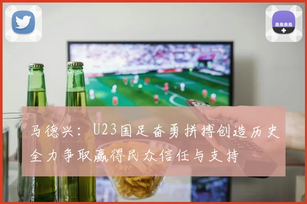 马德兴：U23国足奋勇拼搏创造历史全力争取赢得民众信任与支持