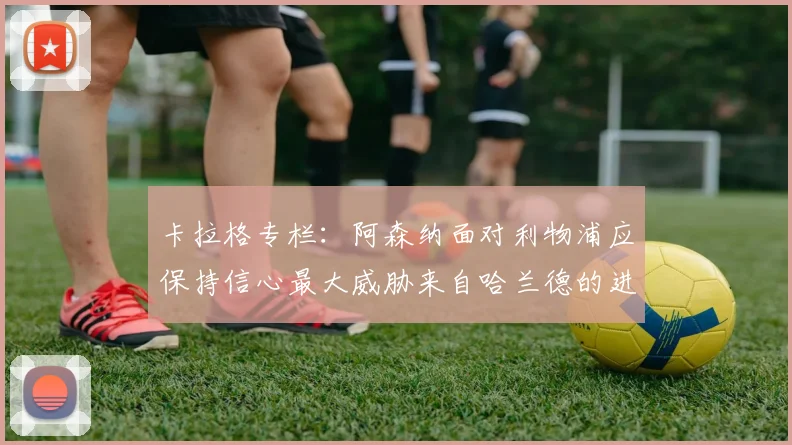 卡拉格专栏：阿森纳面对利物浦应保持信心最大威胁来自哈兰德的进攻能力