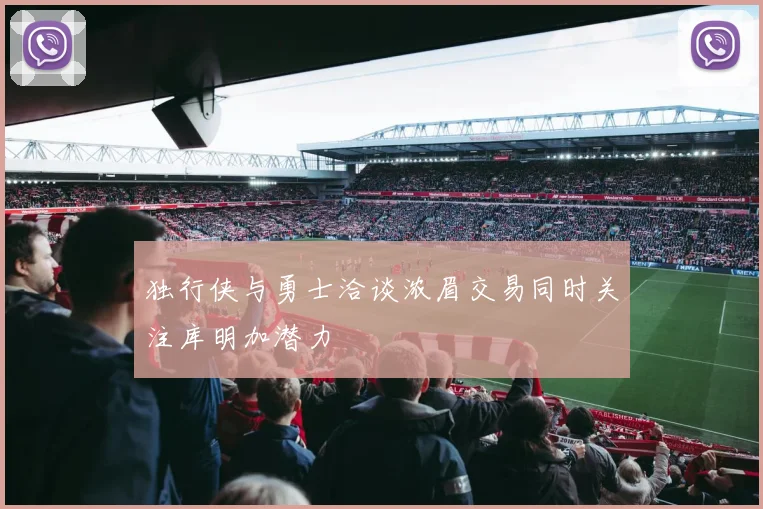 独行侠与勇士洽谈浓眉交易同时关注库明加潜力